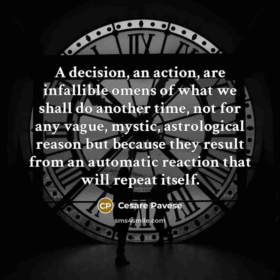 “A decision, an action, are infallible omens of what we shall do another time, not for any vague, mystic, astrological reason but because they result from an automatic reaction that will repeat itself.” quote by Cesare Pavese