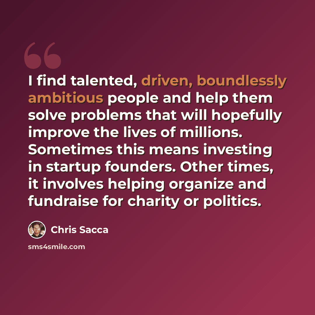 “I find talented, driven, boundlessly ambitious people and help them solve problems that will hopefully improve the lives of millions. Sometimes this means investing in startup founders. Other times, it involves helping organize and fundraise for charity or politics.” quote by Chris Sacca