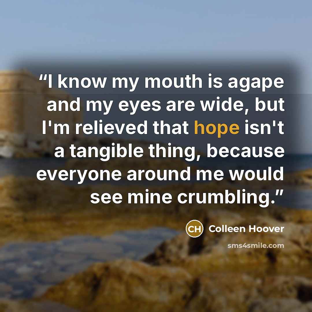 “I know my mouth is agape and my eyes are wide, but I'm relieved that hope isn't a tangible thing, because everyone around me would see mine crumbling.” quote by Colleen Hoover
