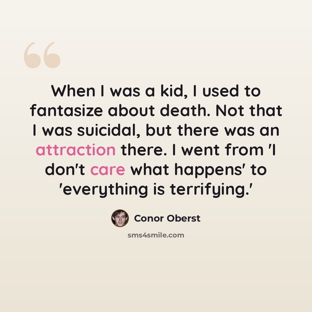“When I was a kid, I used to fantasize about death. Not that I was suicidal, but there was an attraction there. I went from 'I don't care what happens' to 'everything is terrifying.'” quote by Conor Oberst