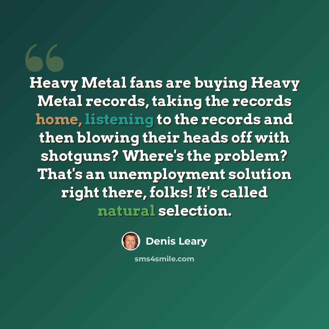 “Heavy Metal fans are buying Heavy Metal records, taking the records home, listening to the records and then blowing their heads off with shotguns? Where's the problem? That's an unemployment solution right there, folks! It's called natural selection.” quote by Denis Leary