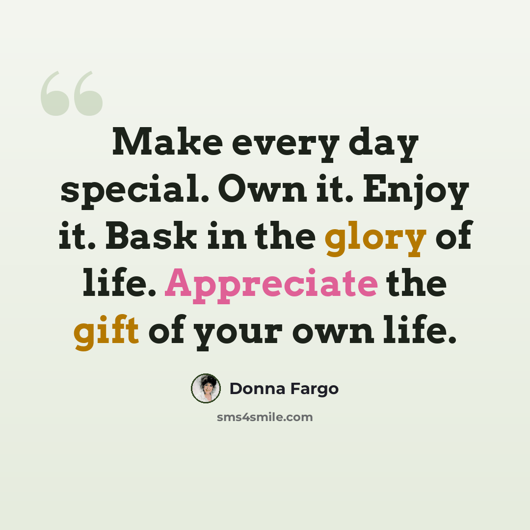 “Make every day special. Own it. Enjoy it. Bask in the glory of life. Appreciate the gift of your own life.” quote by Donna Fargo