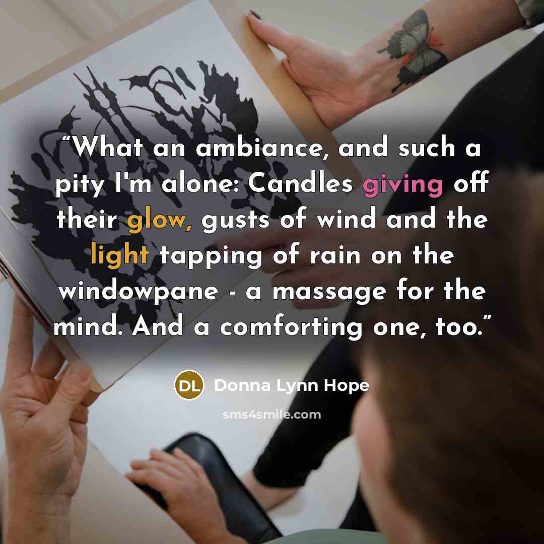 “What an ambiance, and such a pity I'm alone: Candles giving off their glow, gusts of wind and the light tapping of rain on the windowpane - a massage for the mind. And a comforting one, too.” quote by Donna Lynn Hope