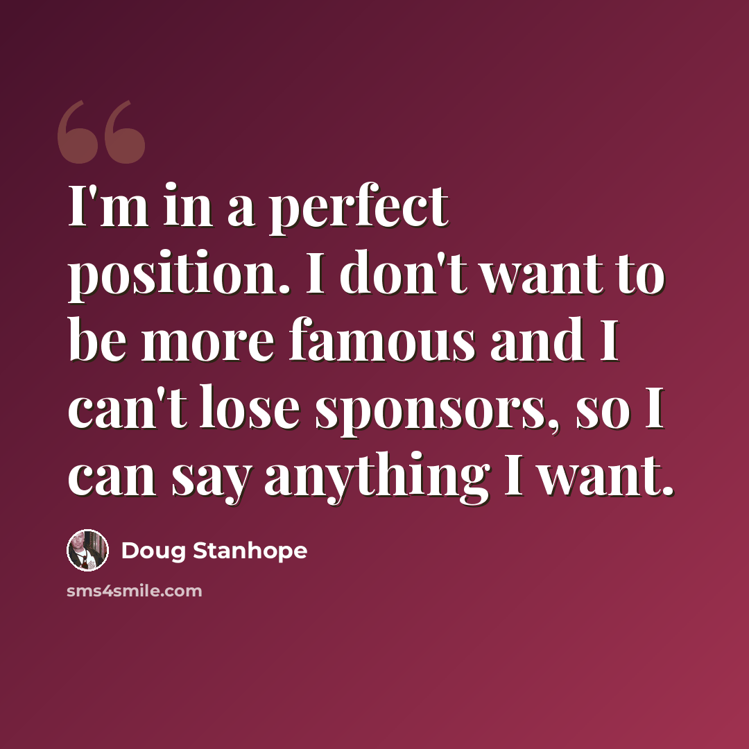 “I'm in a perfect position. I don't want to be more famous and I can't lose sponsors, so I can say anything I want.” quote by Doug Stanhope
