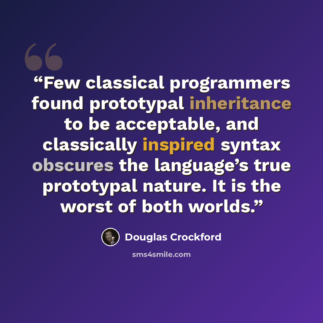 “Few classical programmers found prototypal inheritance to be acceptable, and classically inspired syntax obscures the language’s true prototypal nature. It is the worst of both worlds.” quote by Douglas Crockford