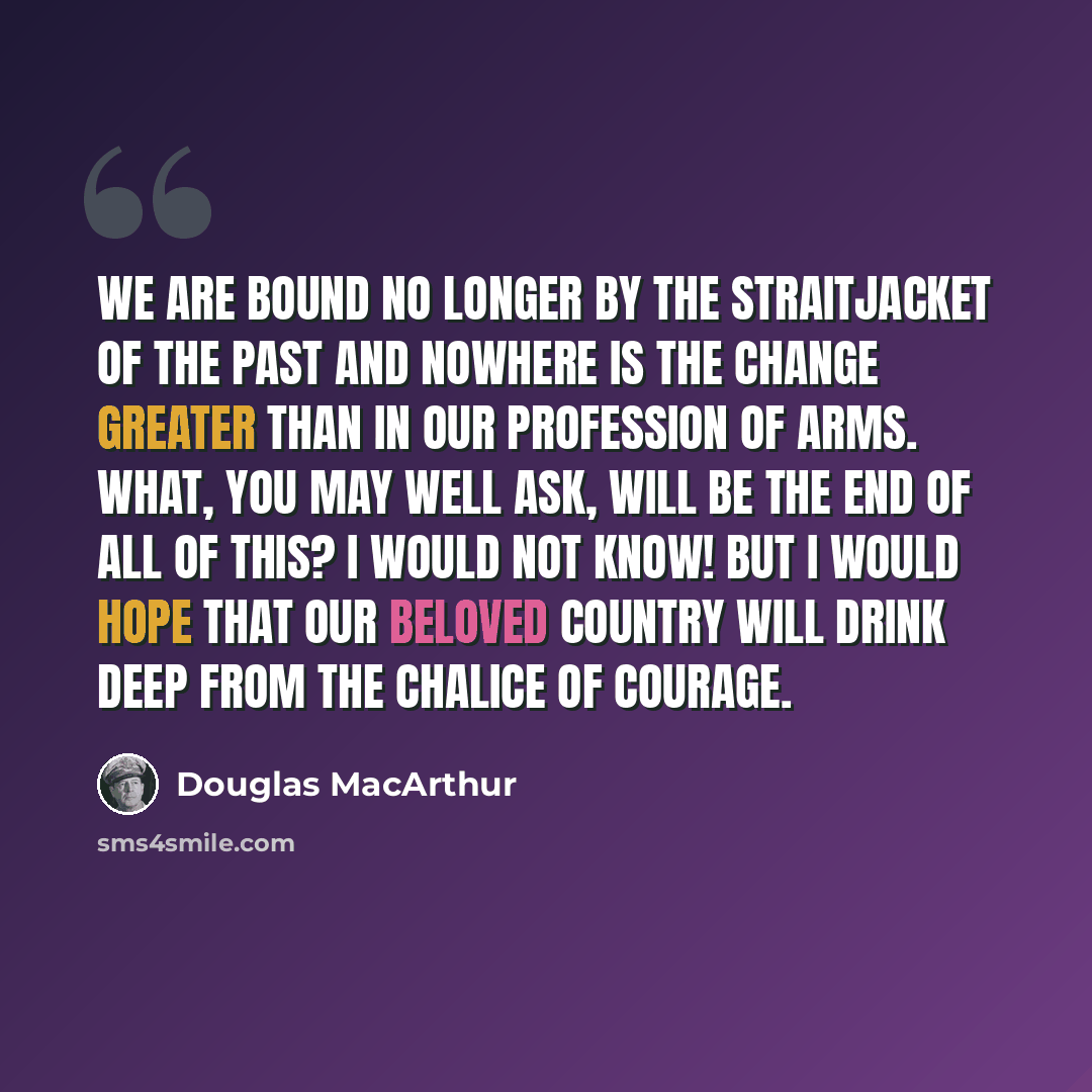 “We are bound no longer by the straitjacket of the past and nowhere is the change greater than in our profession of arms. What, you may well ask, will be the end of all of this? I would not know! But I would hope that our beloved country will drink deep from the chalice of courage.” quote by Douglas MacArthur