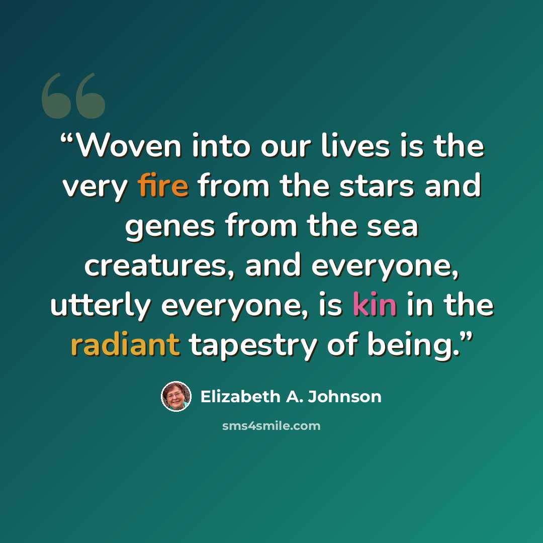 “Woven into our lives is the very fire from the stars and genes from the sea creatures, and everyone, utterly everyone, is kin in the radiant tapestry of being.” quote by Elizabeth A. Johnson