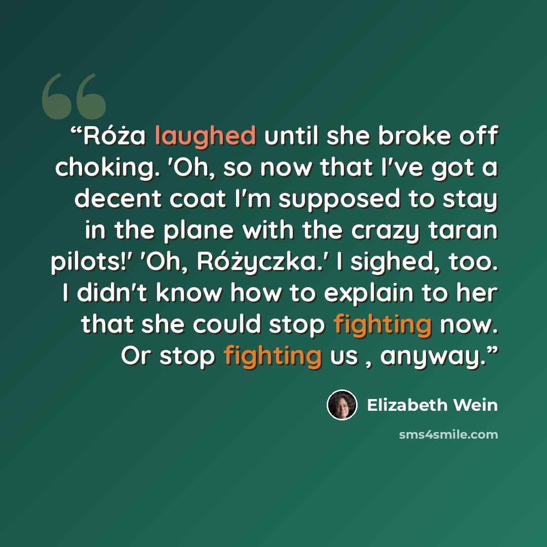 “Róża laughed until she broke off choking. 'Oh, so now that I've got a decent coat I'm supposed to stay in the plane with the crazy taran pilots!' 'Oh, Różyczka.' I sighed, too. I didn't know how to explain to her that she could stop fighting now. Or stop fighting us , anyway.” quote by Elizabeth Wein