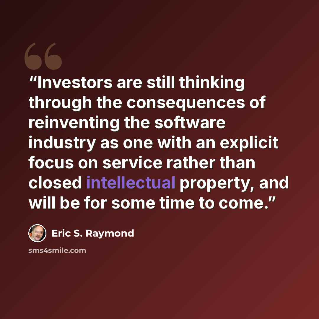 “Investors are still thinking through the consequences of reinventing the software industry as one with an explicit focus on service rather than closed intellectual property, and will be for some time to come.” quote by Eric S. Raymond
