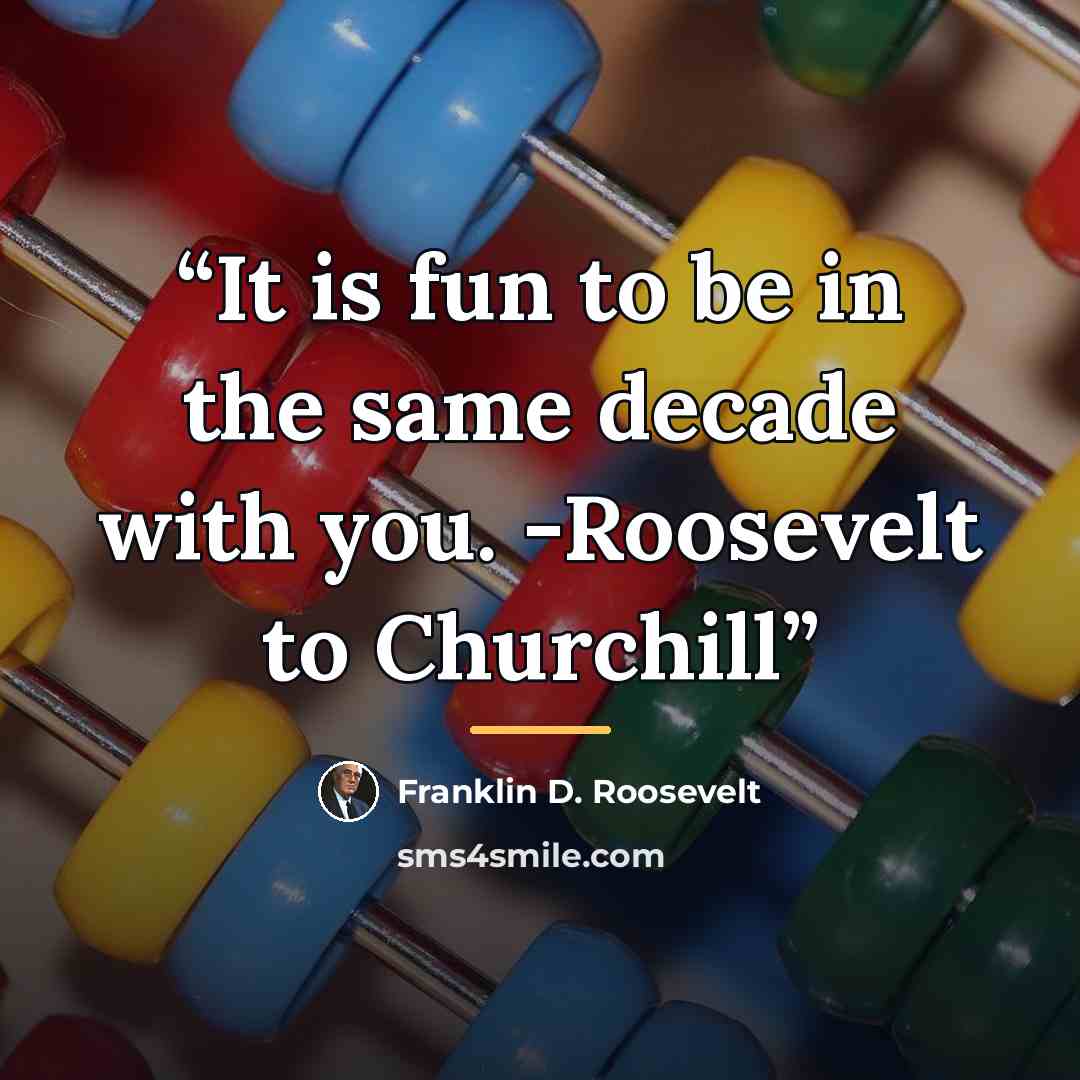 “It is fun to be in the same decade with you. -Roosevelt to Churchill” quote by Franklin D. Roosevelt