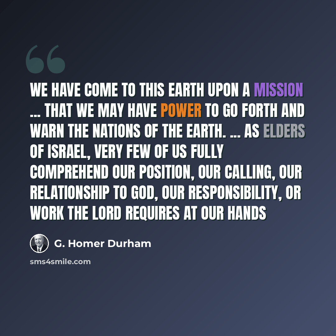 “We have come to this earth upon a mission ... that we may have power to go forth and warn the nations of the earth. ... As elders of Israel, very few of us fully comprehend our position, our calling, our relationship to God, our responsibility, or work the Lord requires at our hands” quote by G. Homer Durham