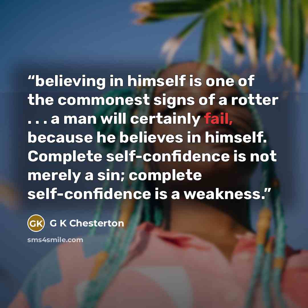 “believing in himself is one of the commonest signs of a rotter . . . a man will certainly fail, because he believes in himself. Complete self-confidence is not merely a sin; complete self-confidence is a weakness.” quote by G K Chesterton