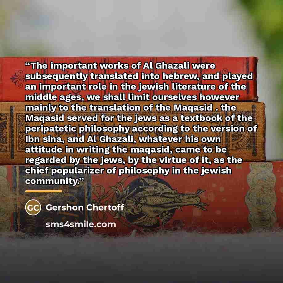 “The important works of Al Ghazali were subsequently translated into hebrew, and played an important role in the jewish literature of the middle ages, we shall limit ourselves however mainly to the translation of the Maqasid . the Maqasid served for the jews as a textbook of the peripatetic…” quote by Gershon Chertoff