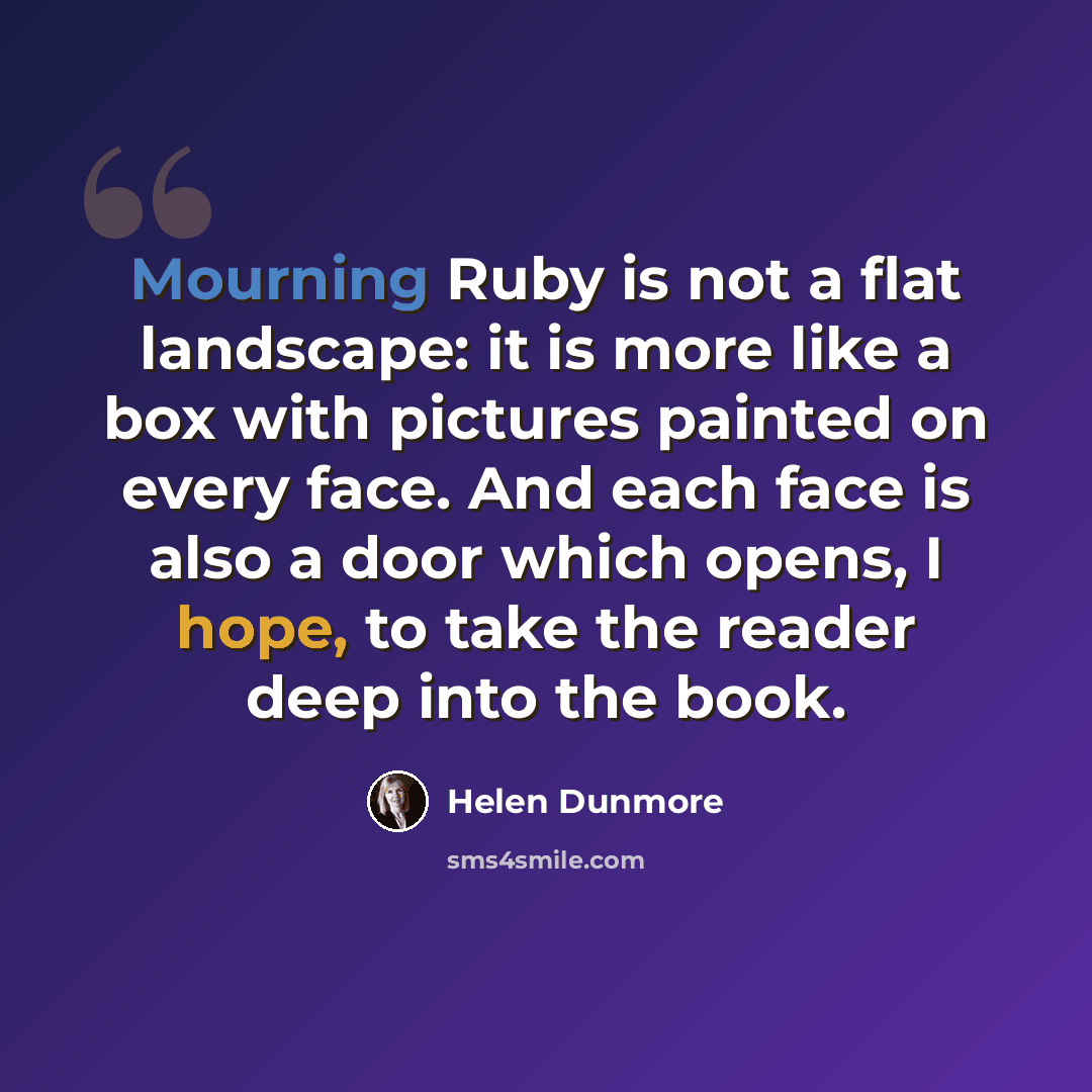 “Mourning Ruby is not a flat landscape: it is more like a box with pictures painted on every face. And each face is also a door which opens, I hope, to take the reader deep into the book.” quote by Helen Dunmore