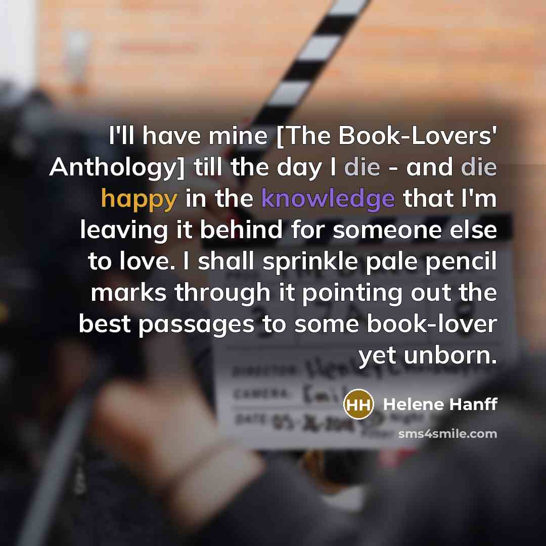 “I'll have mine [The Book-Lovers' Anthology] till the day I die - and die happy in the knowledge that I'm leaving it behind for someone else to love. I shall sprinkle pale pencil marks through it pointing out the best passages to some book-lover yet unborn.” quote by Helene Hanff