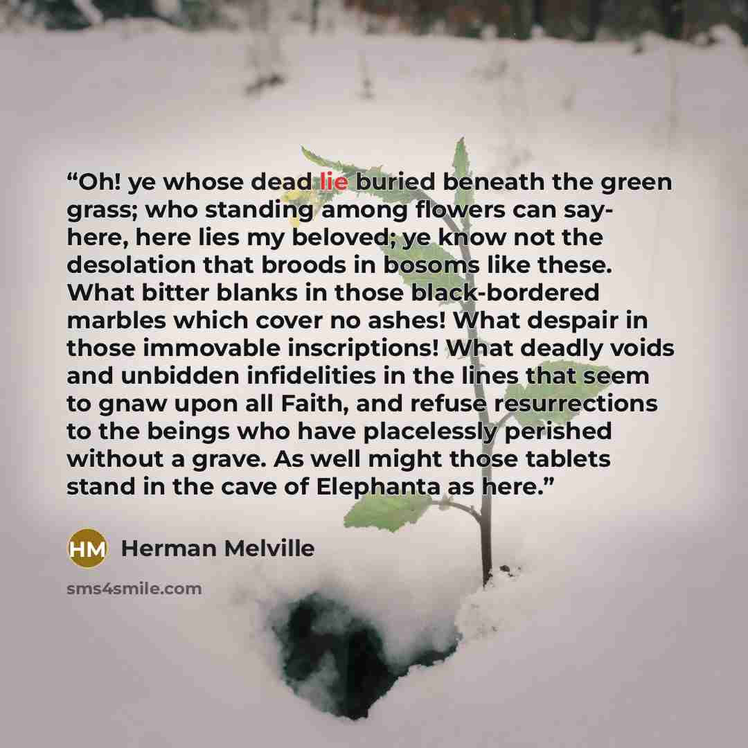 “Oh! ye whose dead lie buried beneath the green grass; who standing among flowers can say- here, here lies my beloved; ye know not the desolation that broods in bosoms like these. What bitter blanks in those black-bordered marbles which cover no ashes! What despair in those immovable inscriptions!…” quote by Herman Melville