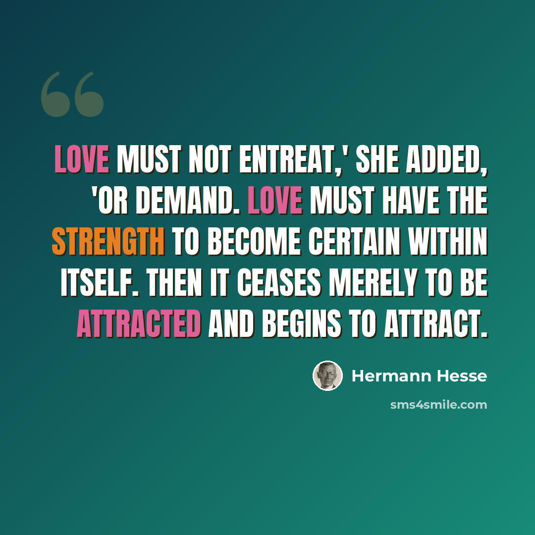 “Love must not entreat,' she added, 'or demand. Love must have the strength to become certain within itself. Then it ceases merely to be attracted and begins to attract.” quote by Hermann Hesse