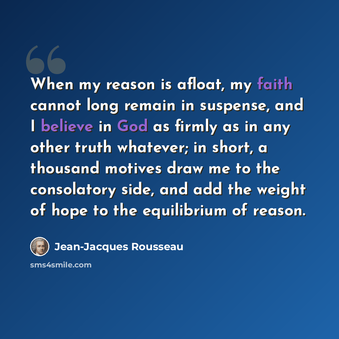 “When my reason is afloat, my faith cannot long remain in suspense, and I believe in God as firmly as in any other truth whatever; in short, a thousand motives draw me to the consolatory side, and add the weight of hope to the equilibrium of reason.” quote by Jean-Jacques Rousseau