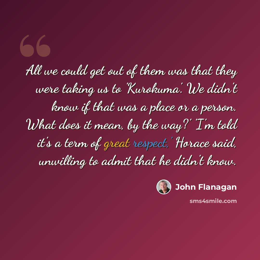 “All we could get out of them was that they were taking us to 'Kurokuma'. We didn't know if that was a place or a person. What does it mean, by the way?' 'I'm told it's a term of great respect,' Horace said, unwilling to admit that he didn't know.” quote by John Flanagan