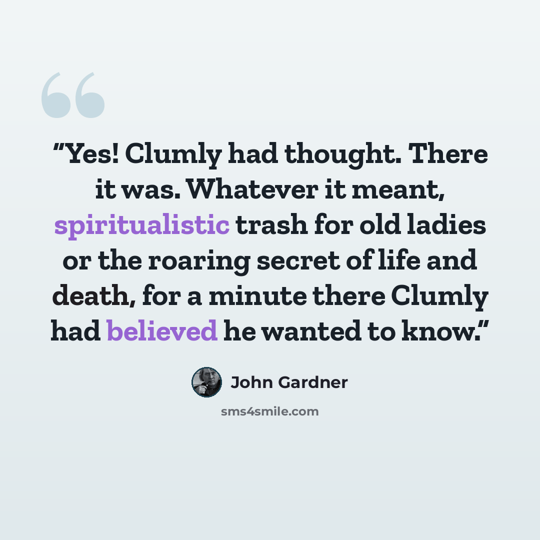 “Yes! Clumly had thought. There it was. Whatever it meant, spiritualistic trash for old ladies or the roaring secret of life and death, for a minute there Clumly had believed he wanted to know.” quote by John Gardner