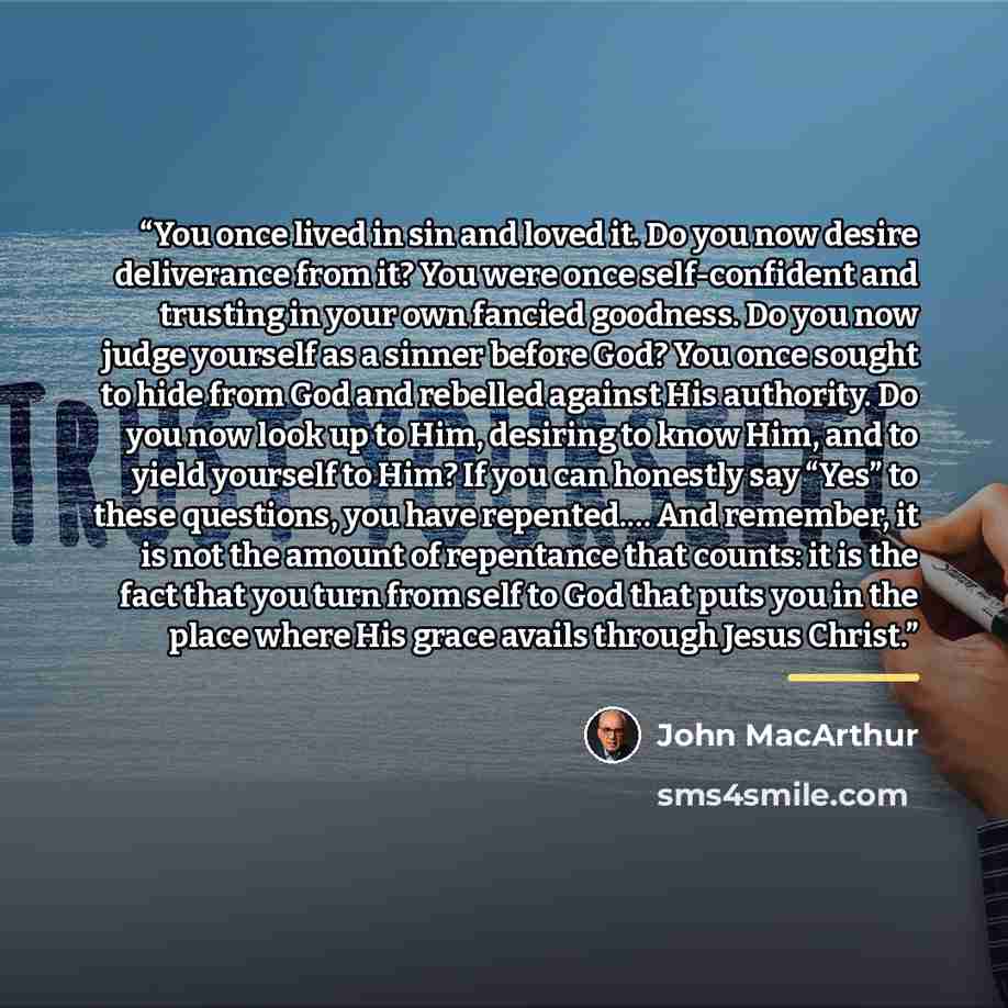 “You once lived in sin and loved it. Do you now desire deliverance from it? You were once self-confident and trusting in your own fancied goodness. Do you now judge yourself as a sinner before God? You once sought to hide from God and rebelled against His authority. Do you now look up to Him…” quote by John MacArthur