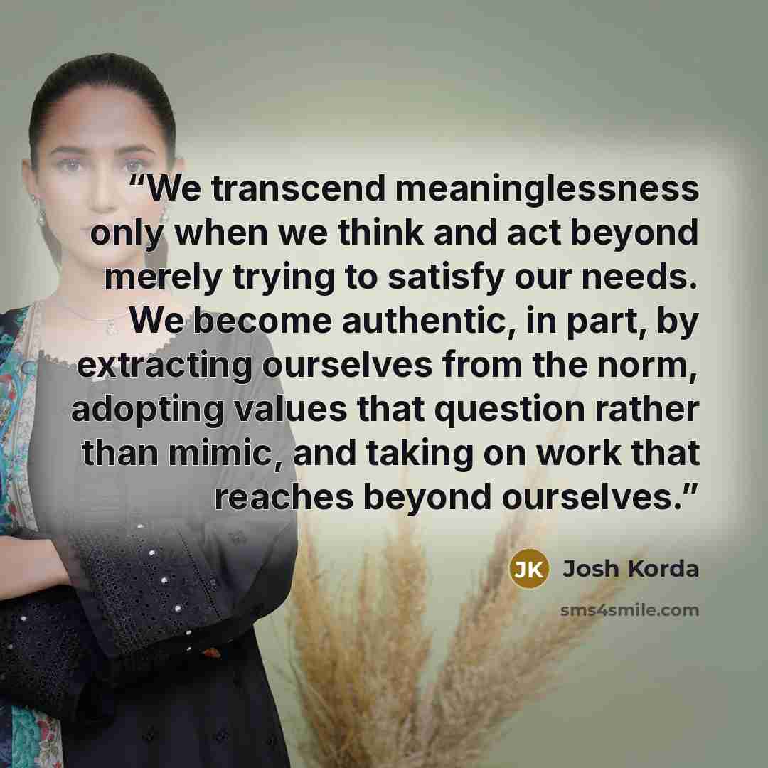 “We transcend meaninglessness only when we think and act beyond merely trying to satisfy our needs. We become authentic, in part, by extracting ourselves from the norm, adopting values that question rather than mimic, and taking on work that reaches beyond ourselves.” quote by Josh Korda