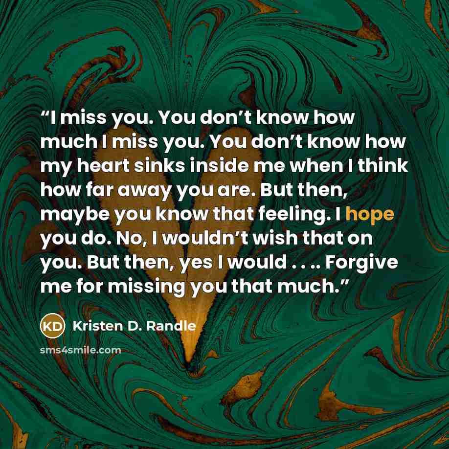 “I miss you. You don’t know how much I miss you. You don’t know how my heart sinks inside me when I think how far away you are. But then, maybe you know that feeling. I hope you do. No, I wouldn’t wish that on you. But then, yes I would . . .. Forgive me for missing you that much.” quote by Kristen D. Randle