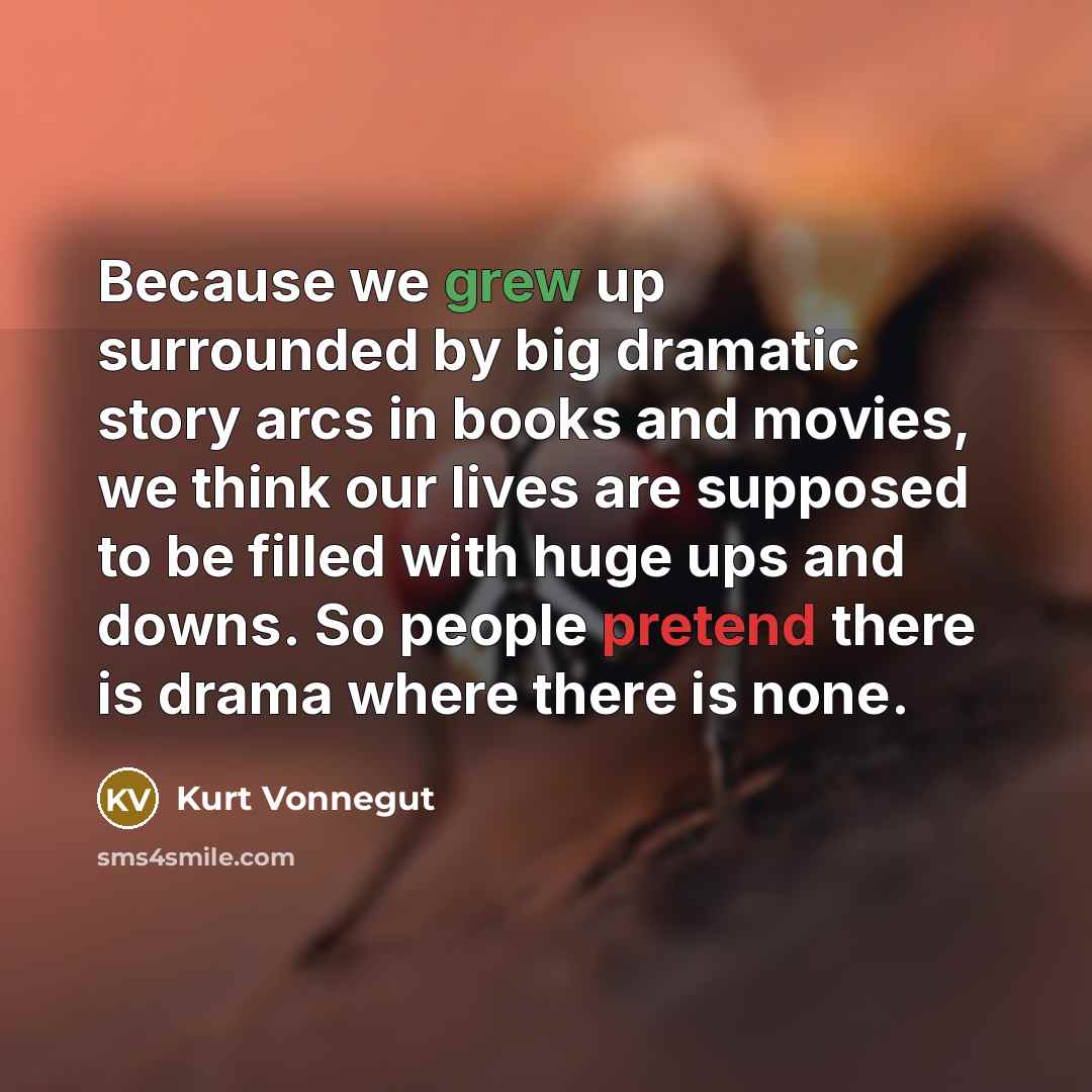 “Because we grew up surrounded by big dramatic story arcs in books and movies, we think our lives are supposed to be filled with huge ups and downs. So people pretend there is drama where there is none.” quote by Kurt Vonnegut