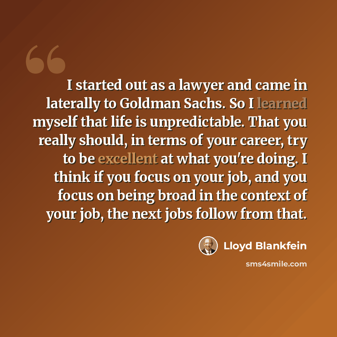 “I started out as a lawyer and came in laterally to Goldman Sachs. So I learned myself that life is unpredictable. That you really should, in terms of your career, try to be excellent at what you're doing. I think if you focus on your job, and you focus on being broad in the context of your job…” quote by Lloyd Blankfein