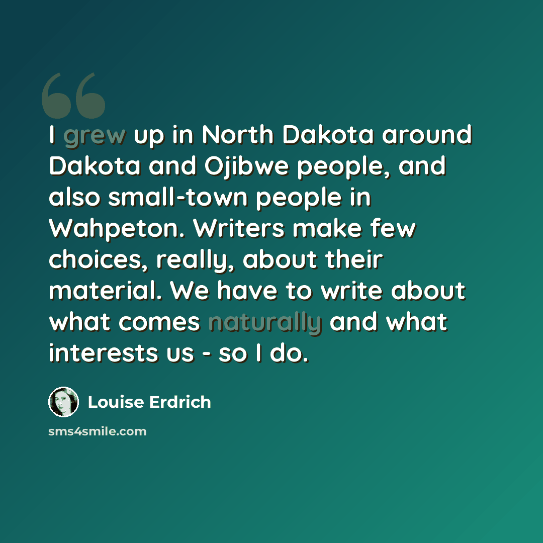 “I grew up in North Dakota around Dakota and Ojibwe people, and also small-town people in Wahpeton. Writers make few choices, really, about their material. We have to write about what comes naturally and what interests us - so I do.” quote by Louise Erdrich