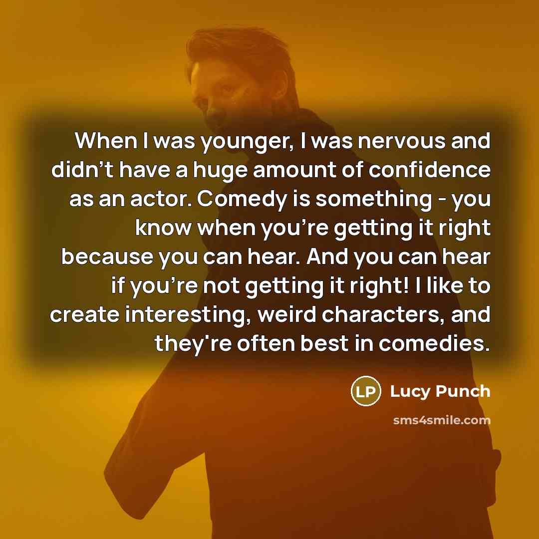 “When I was younger, I was nervous and didn't have a huge amount of confidence as an actor. Comedy is something - you know when you're getting it right because you can hear. And you can hear if you're not getting it right! I like to create interesting, weird characters, and they're often best in…” quote by Lucy Punch