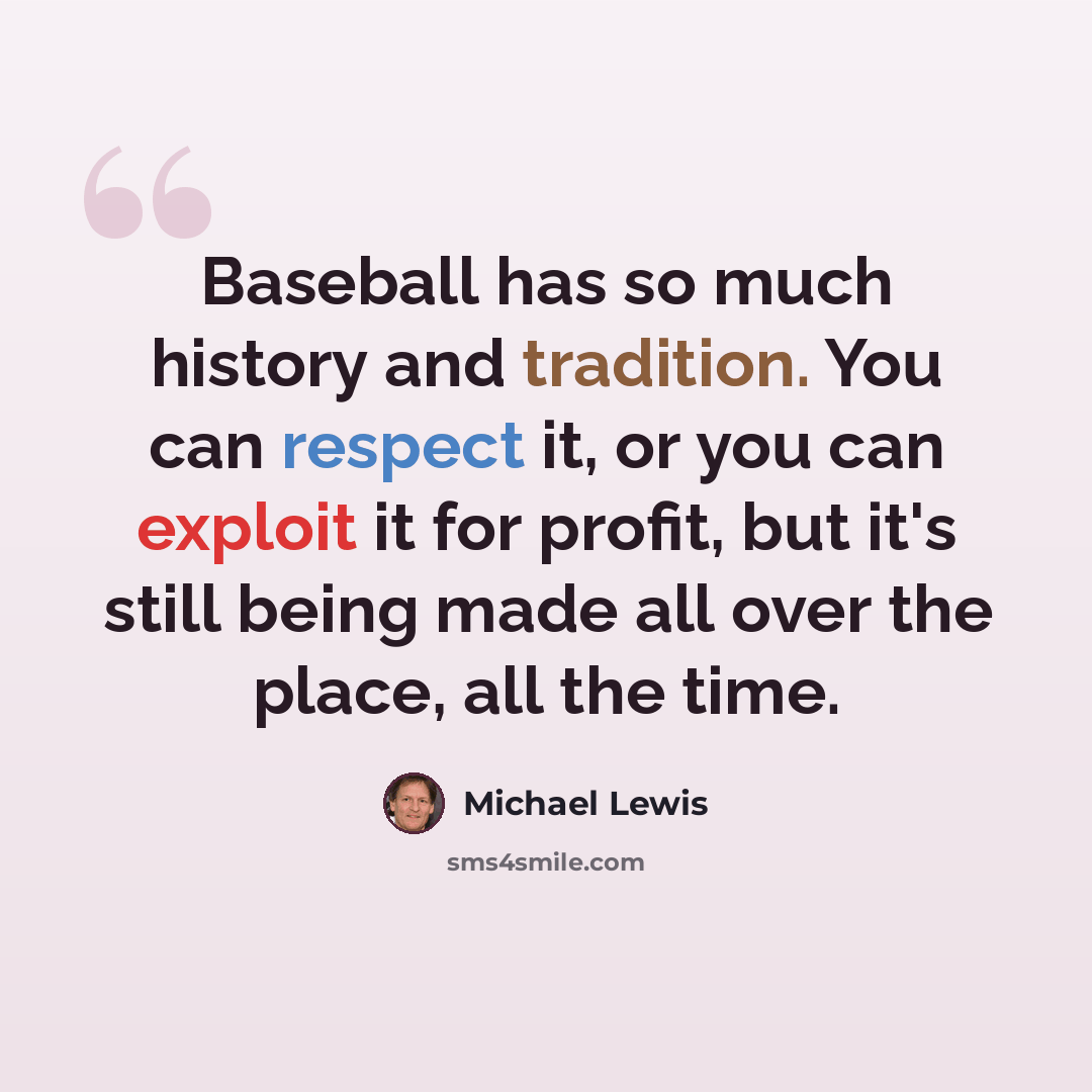 “Baseball has so much history and tradition. You can respect it, or you can exploit it for profit, but it's still being made all over the place, all the time.” quote by Michael Lewis
