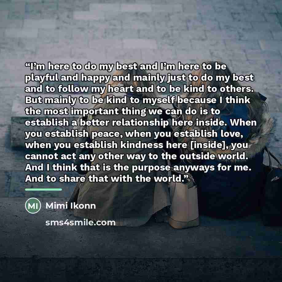 “I’m here to do my best and I’m here to be playful and happy and mainly just to do my best and to follow my heart and to be kind to others. But mainly to be kind to myself because I think the most important thing we can do is to establish a better relationship here inside. When you establish peace…” quote by Mimi Ikonn