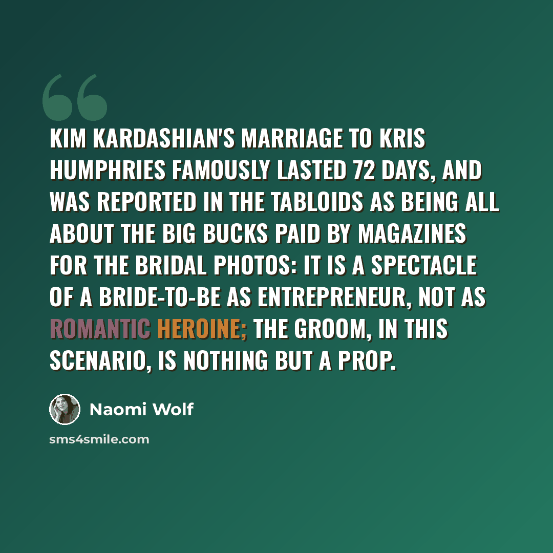 “Kim Kardashian's marriage to Kris Humphries famously lasted 72 days, and was reported in the tabloids as being all about the big bucks paid by magazines for the bridal photos: it is a spectacle of a bride-to-be as entrepreneur, not as romantic heroine; the groom, in this scenario, is nothing but a…” quote by Naomi Wolf