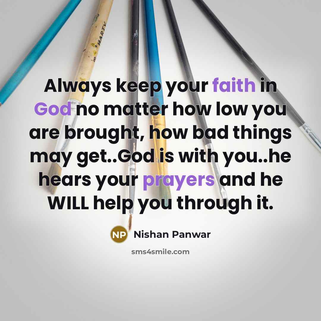 “Always keep your faith in God no matter how low you are brought, how bad things may get..God is with you..he hears your prayers and he WILL help you through it.” quote by Nishan Panwar