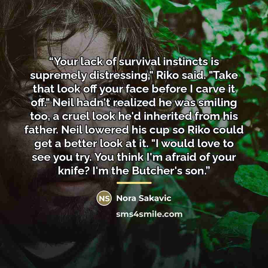 “Your lack of survival instincts is supremely distressing," Riko said. "Take that look off your face before I carve it off." Neil hadn't realized he was smiling too, a cruel look he'd inherited from his father. Neil lowered his cup so Riko could get a better look at it. "I would love to see you…” quote by Nora Sakavic