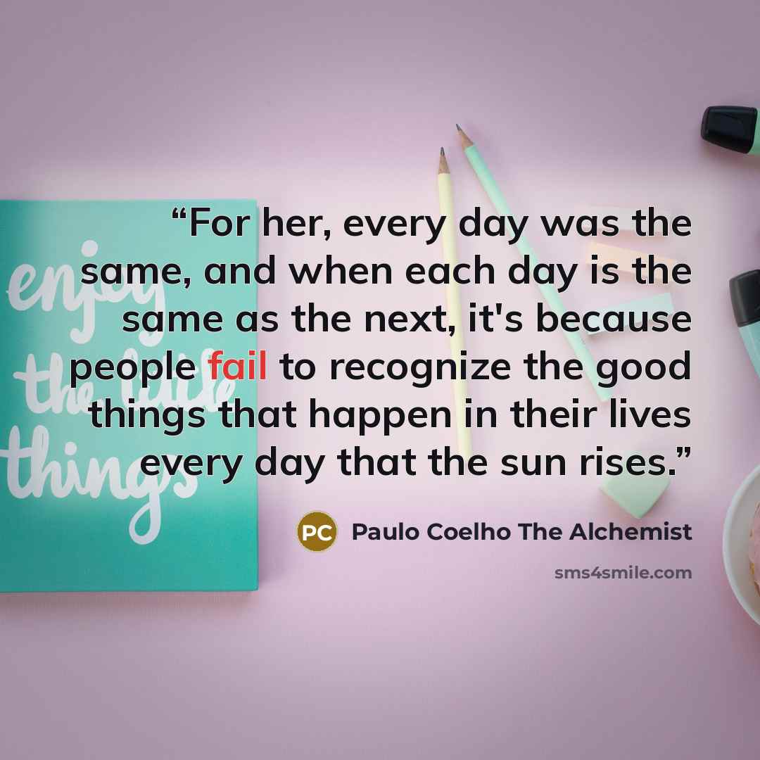 “For her, every day was the same, and when each day is the same as the next, it's because people fail to recognize the good things that happen in their lives every day that the sun rises.” quote by Paulo Coelho The Alchemist