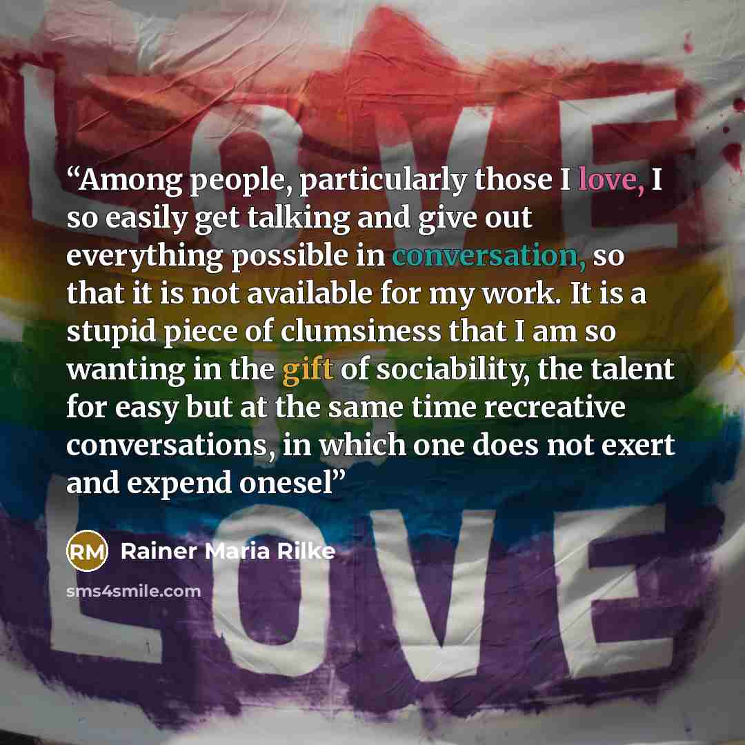 “Among people, particularly those I love, I so easily get talking and give out everything possible in conversation, so that it is not available for my work. It is a stupid piece of clumsiness that I am so wanting in the gift of sociability, the talent for easy but at the same time recreative…” quote by Rainer Maria Rilke