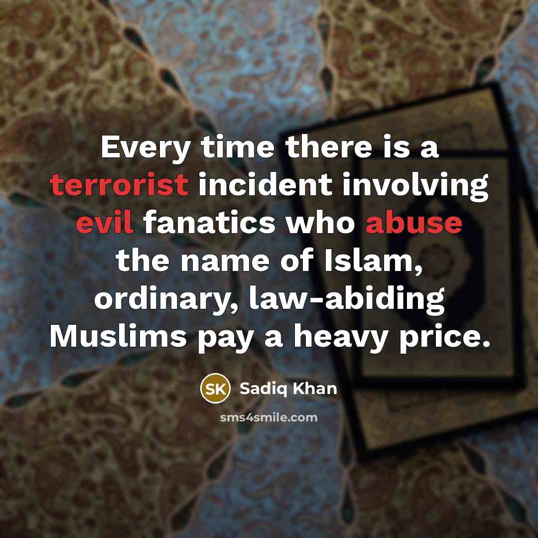“Every time there is a terrorist incident involving evil fanatics who abuse the name of Islam, ordinary, law-abiding Muslims pay a heavy price.” quote by Sadiq Khan