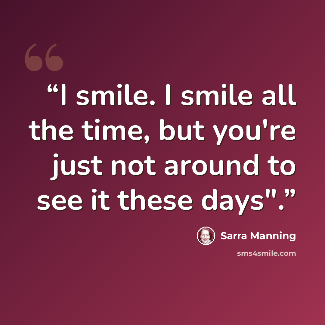 “I smile. I smile all the time, but you're just not around to see it these days".” quote by Sarra Manning