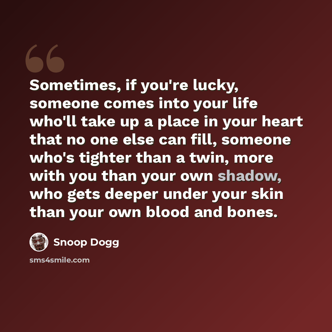 “Sometimes, if you're lucky, someone comes into your life who'll take up a place in your heart that no one else can fill, someone who's tighter than a twin, more with you than your own shadow, who gets deeper under your skin than your own blood and bones.” quote by Snoop Dogg