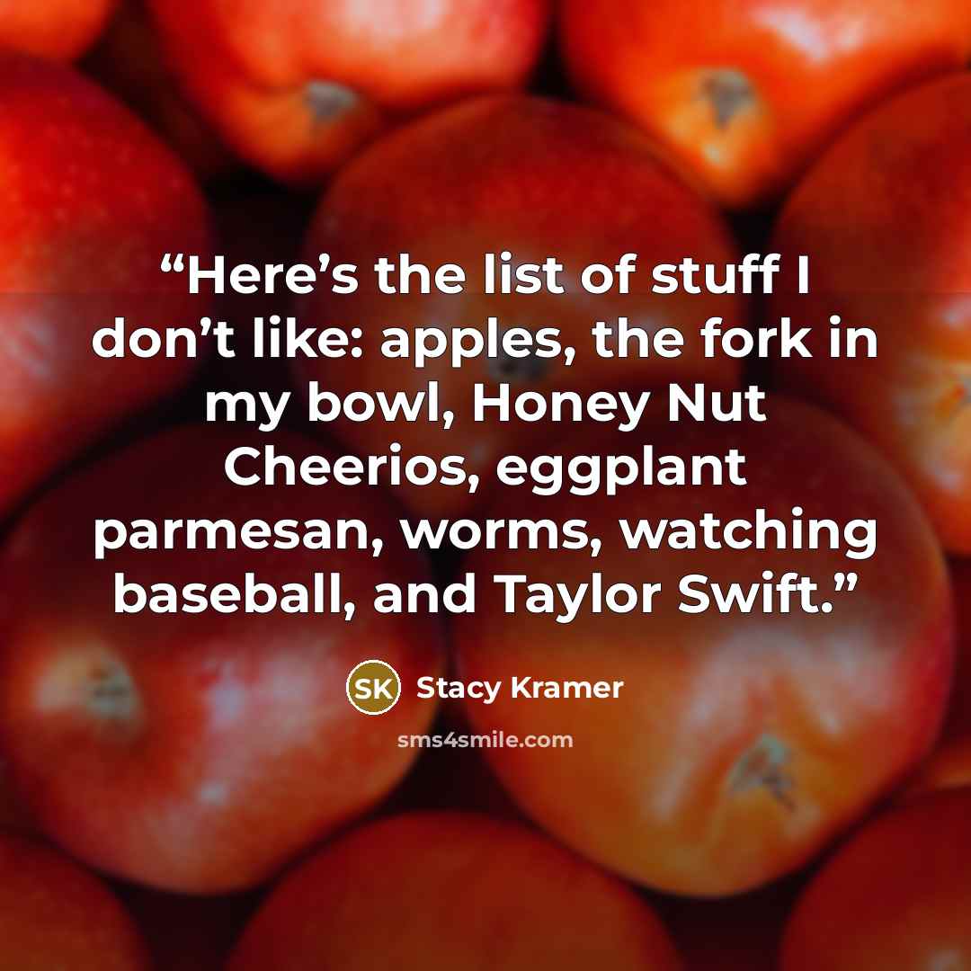 “Here’s the list of stuff I don’t like: apples, the fork in my bowl, Honey Nut Cheerios, eggplant parmesan, worms, watching baseball, and Taylor Swift.” quote by Stacy Kramer