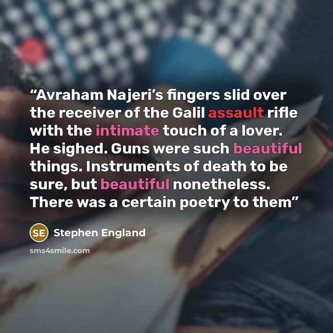 “Avraham Najeri’s fingers slid over the receiver of the Galil assault rifle with the intimate touch of a lover. He sighed. Guns were such beautiful things. Instruments of death to be sure, but beautiful nonetheless. There was a certain poetry to them” quote by Stephen England