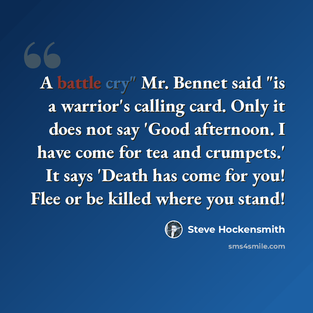“A battle cry" Mr. Bennet said "is a warrior's calling card. Only it does not say 'Good afternoon. I have come for tea and crumpets.' It says 'Death has come for you! Flee or be killed where you stand!” quote by Steve Hockensmith