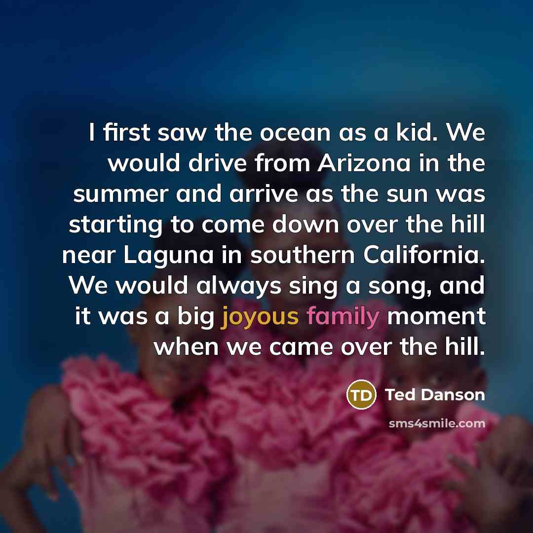 “I first saw the ocean as a kid. We would drive from Arizona in the summer and arrive as the sun was starting to come down over the hill near Laguna in southern California. We would always sing a song, and it was a big joyous family moment when we came over the hill.” quote by Ted Danson
