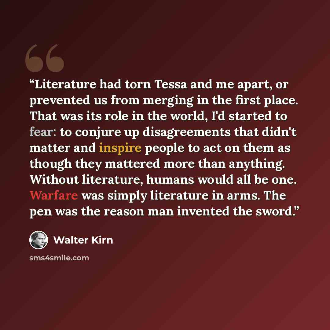 “Literature had torn Tessa and me apart, or prevented us from merging in the first place. That was its role in the world, I'd started to fear: to conjure up disagreements that didn't matter and inspire people to act on them as though they mattered more than anything. Without literature, humans…” quote by Walter Kirn