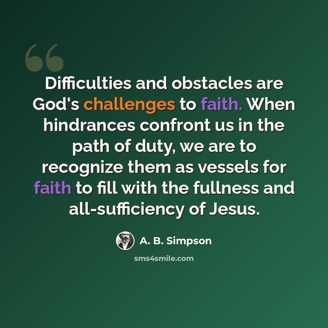 “Difficulties and obstacles are God's challenges to faith. When hindrances confront us in the path of duty, we are to recognize them as vessels for faith to fill with the fullness and all-sufficiency of Jesus.” quote by A. B. Simpson