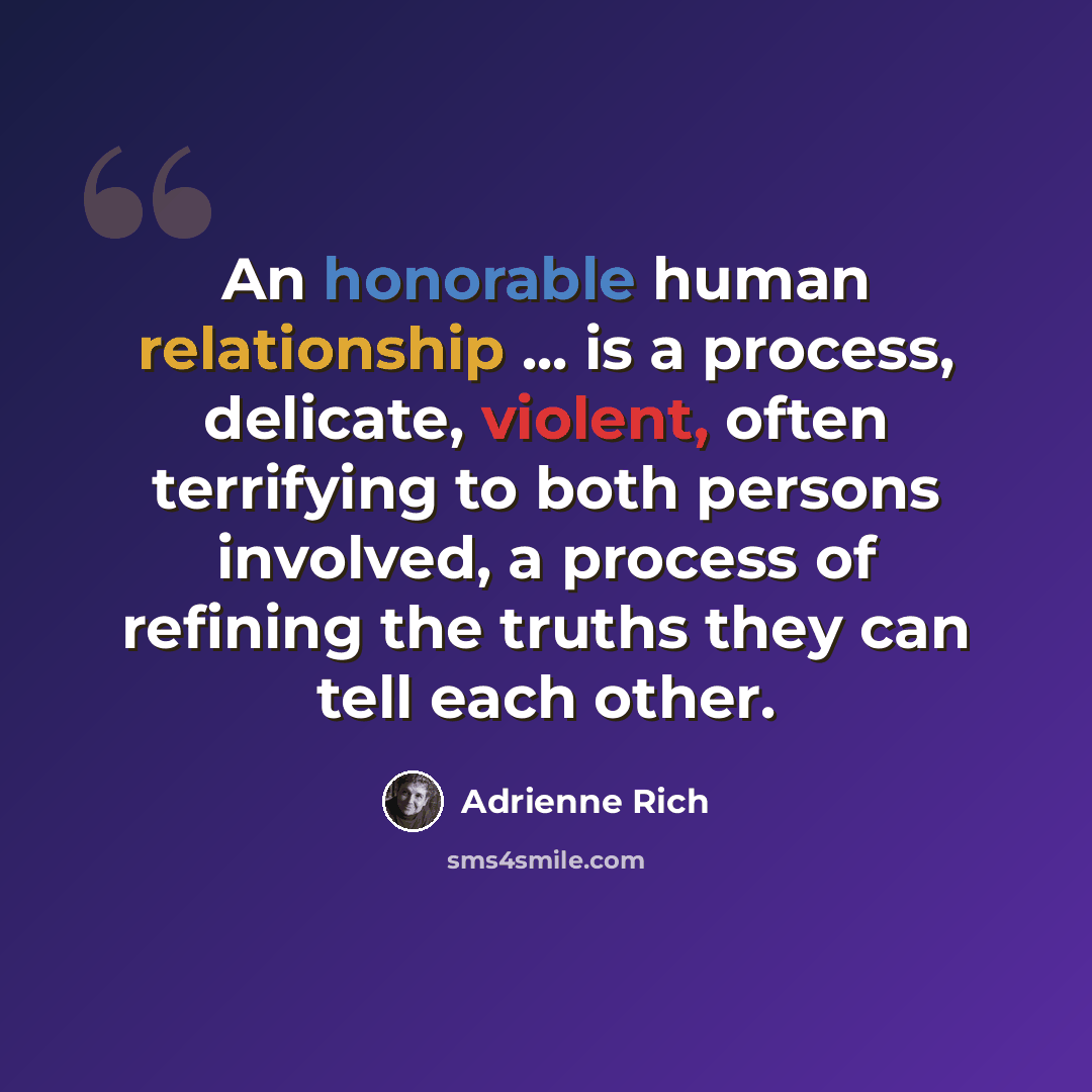 “An honorable human relationship ... is a process, delicate, violent, often terrifying to both persons involved, a process of refining the truths they can tell each other.” quote by Adrienne Rich