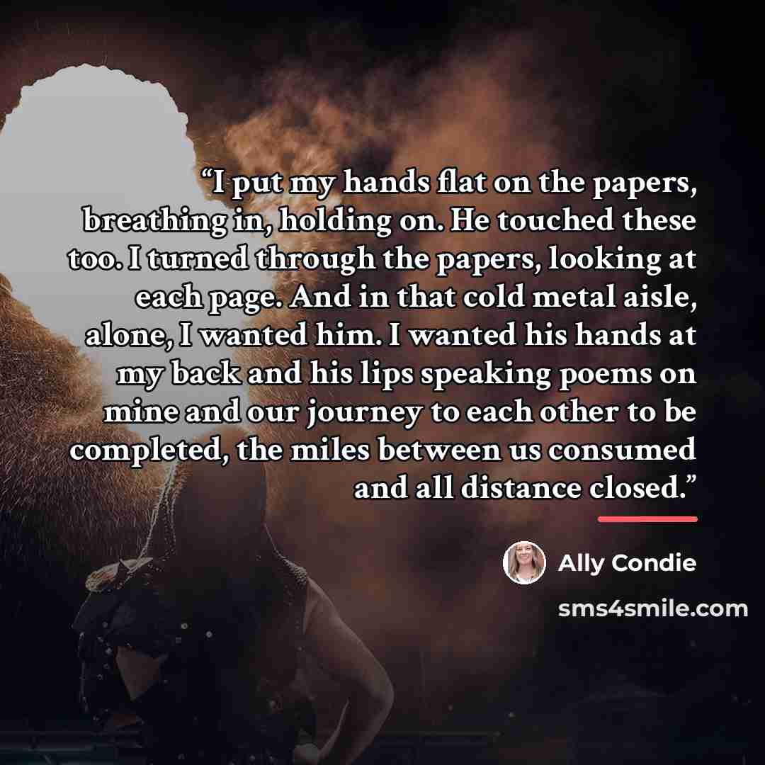 “I put my hands flat on the papers, breathing in, holding on. He touched these too. I turned through the papers, looking at each page. And in that cold metal aisle, alone, I wanted him. I wanted his hands at my back and his lips speaking poems on mine and our journey to each other to be completed…” quote by Ally Condie