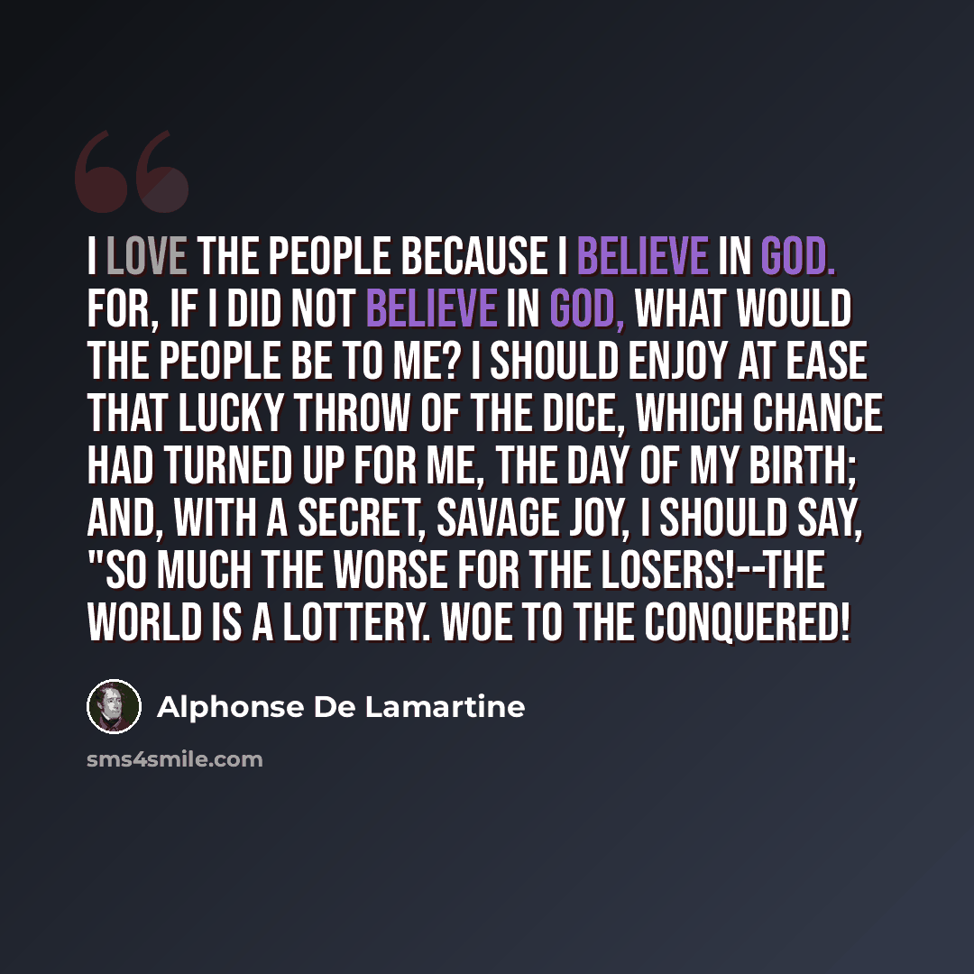 “I love the people because I believe in God. For, if I did not believe in God, what would the people be to me? I should enjoy at ease that lucky throw of the dice, which chance had turned up for me, the day of my birth; and, with a secret, savage joy, I should say, "So much the worse for the…” quote by Alphonse de Lamartine